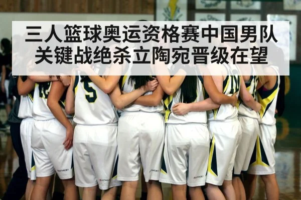 三人篮球奥运资格赛中国男队关键战绝杀立陶宛晋级在望