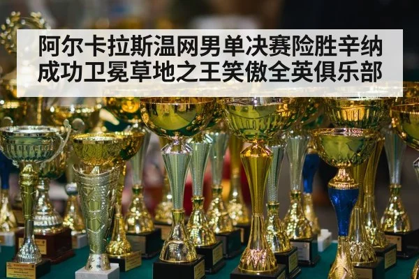 阿尔卡拉斯温网男单决赛险胜辛纳成功卫冕草地之王笑傲全英俱乐部